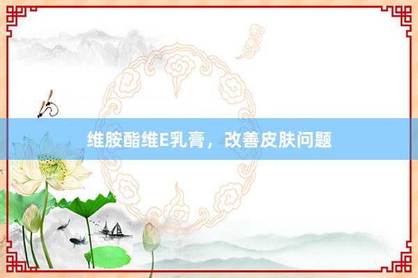 维胺酯维E乳膏，改善皮肤问题